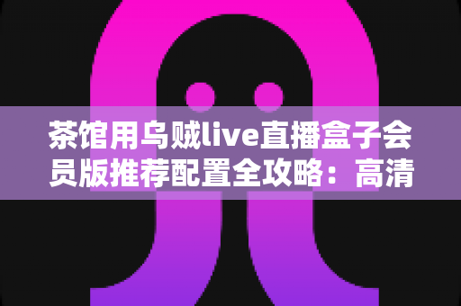 茶馆用乌贼live直播盒子会员版推荐配置全攻略：高清流畅直播一步到位