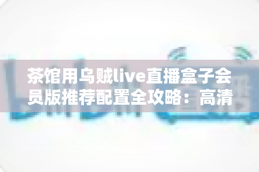 茶馆用乌贼live直播盒子会员版推荐配置全攻略：高清流畅直播一步到位