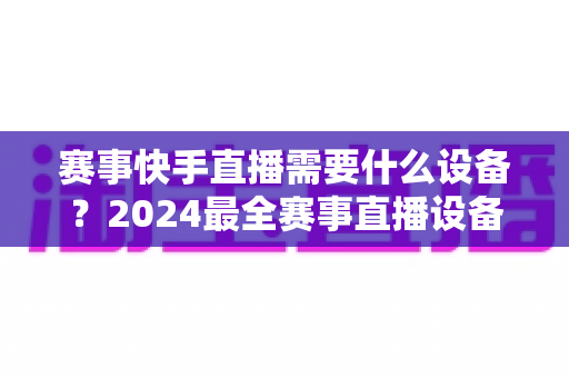 赛事快手直播需要什么设备?2024最全赛事直播设备清单与实战攻略 赛事快手直播需要什么设备?2024最全赛事直播设备清单与实战攻略