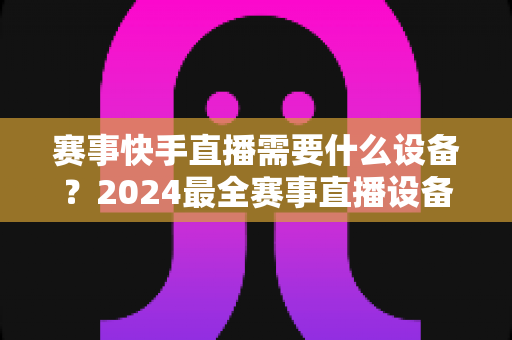 赛事快手直播需要什么设备?2024最全赛事直播设备清单与实战攻略 赛事快手直播需要什么设备?2024最全赛事直播设备清单与实战攻略
