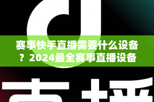 赛事快手直播需要什么设备?2024最全赛事直播设备清单与实战攻略 赛事快手直播需要什么设备?2024最全赛事直播设备清单与实战攻略