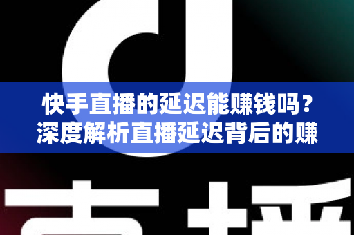 快手直播的延迟能赚钱吗？深度解析直播延迟背后的赚钱真相与变现实操指南