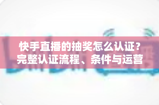 快手直播的抽奖怎么认证?完整认证流程、条件与运营技巧全解析 快手直播的抽奖怎么认证?完整认证流程、条件与运营技巧全解析