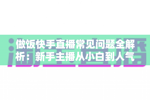 做饭快手直播常见问题全解析:新手主播从小白到人气厨神的实战指南 做饭快手直播常见问题全解析:新手主播从小白到人气厨神的实战指南