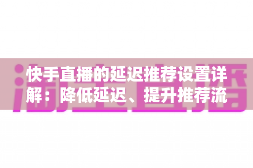 快手直播的延迟推荐设置详解：降低延迟、提升推荐流量的完整优化指南