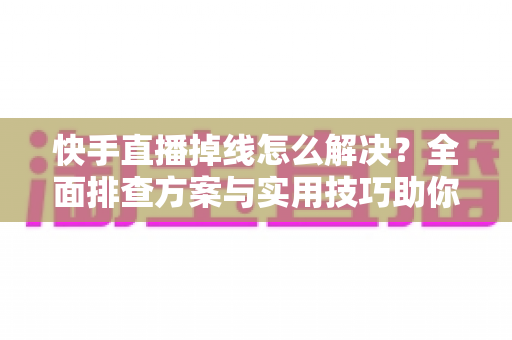 快手直播掉线怎么解决？全面排查方案与实用技巧助你稳定开播不中断