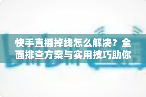 快手直播掉线怎么解决？全面排查方案与实用技巧助你稳定开播不中断