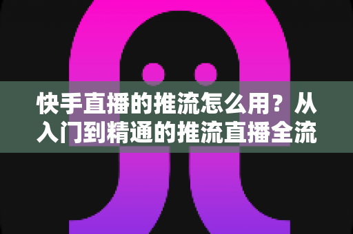 快手直播的推流怎么用?从入门到精通的推流直播全流程实战指南 快手直播的推流怎么用?从入门到精通的推流直播全流程实战指南