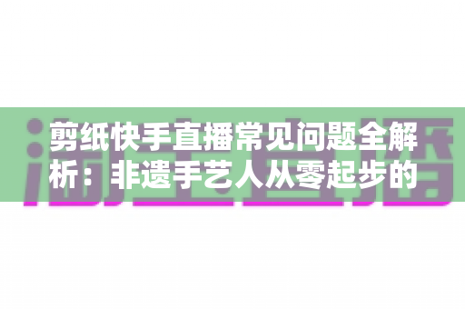 剪纸快手直播常见问题全解析:非遗手艺人从零起步的直播实战避坑指南 剪纸快手直播常见问题全解析:非遗手艺人从零起步的直播实战避坑指南