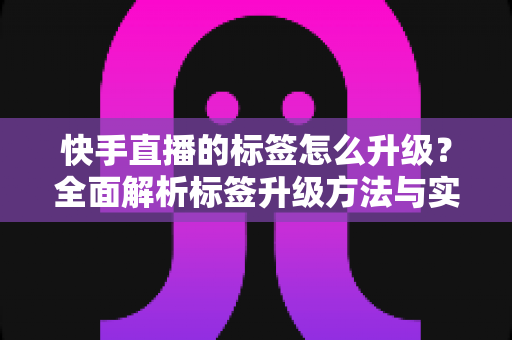 快手直播的标签怎么升级？全面解析标签升级方法与实战运营技巧