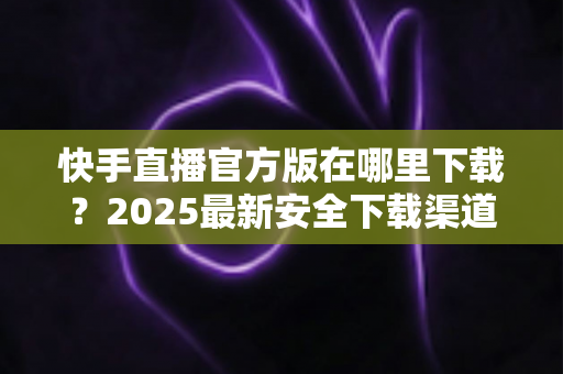 快手直播官方版在哪里下载?2025最新安全下载渠道与安装指南全解析 快手直播官方版在哪里下载?2025最新安全下载渠道与安装指南全解析