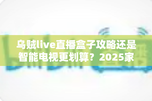 乌贼live直播盒子攻略还是智能电视更划算？2025家庭大屏观影方案全维度对比与省钱避坑指南