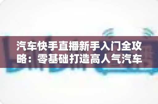 汽车快手直播新手入门全攻略:零基础打造高人气汽车直播间的实战指南 汽车快手直播新手入门全攻略:零基础打造高人气汽车直播间的实战指南