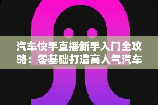 汽车快手直播新手入门全攻略:零基础打造高人气汽车直播间的实战指南 汽车快手直播新手入门全攻略:零基础打造高人气汽车直播间的实战指南