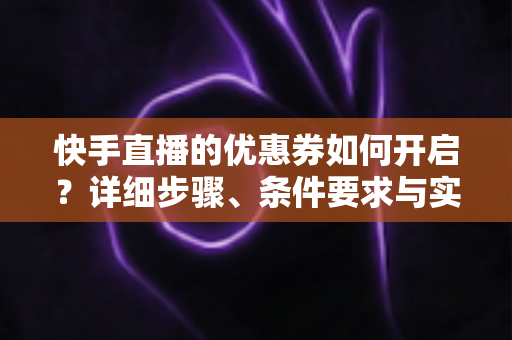 快手直播的优惠券如何开启？详细步骤、条件要求与实用运营技巧全解析