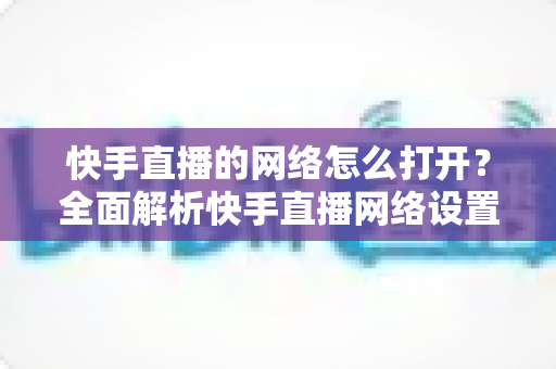 快手直播的网络怎么打开?全面解析快手直播网络设置与开启方法 快手直播的网络怎么打开?全面解析快手直播网络设置与开启方法