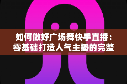 如何做好广场舞快手直播:零基础打造人气主播的完整实战指南 如何做好广场舞快手直播:零基础打造人气主播的完整实战指南