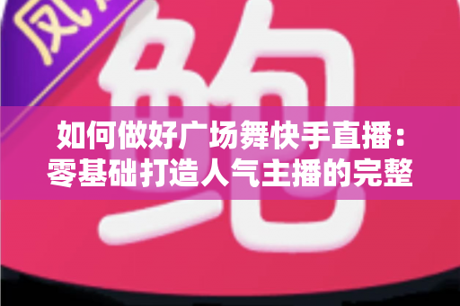 如何做好广场舞快手直播:零基础打造人气主播的完整实战指南 如何做好广场舞快手直播:零基础打造人气主播的完整实战指南
