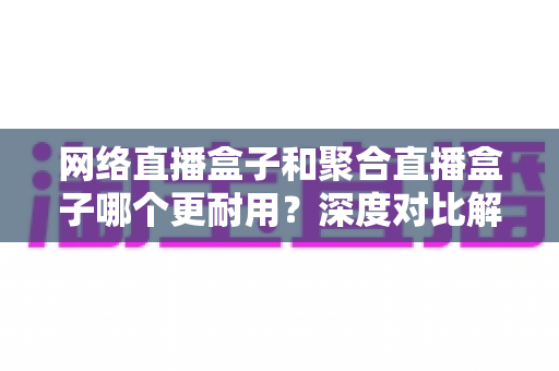 网络直播盒子和聚合直播盒子哪个更耐用?深度对比解析助您选购无忧 网络直播盒子和聚合直播盒子哪个更耐用?深度对比解析助您选购无忧