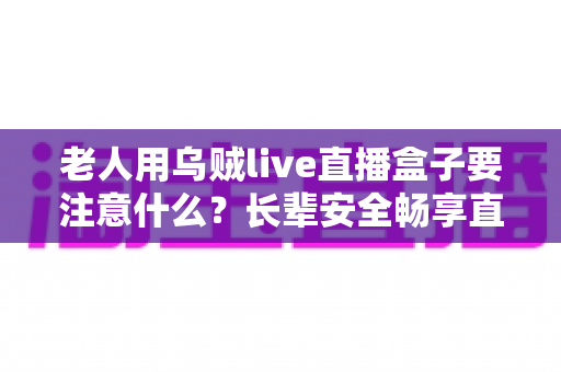 老人用乌贼live直播盒子要注意什么？长辈安全畅享直播的实用全攻略