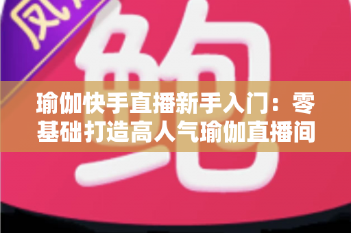 瑜伽快手直播新手入门：零基础打造高人气瑜伽直播间的完整实战指南