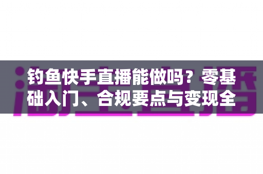 钓鱼快手直播能做吗？零基础入门、合规要点与变现全攻略
