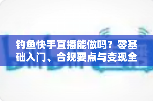 钓鱼快手直播能做吗？零基础入门、合规要点与变现全攻略
