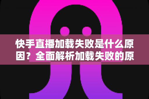 快手直播加载失败是什么原因?全面解析加载失败的原因与解决方法 快手直播加载失败是什么原因?全面解析加载失败的原因与解决方法