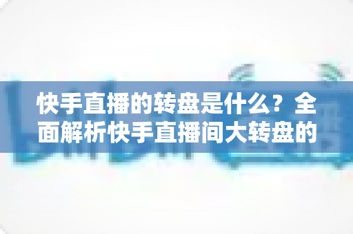 快手直播的转盘是什么？全面解析快手直播间大转盘的玩法、功能与实用技巧