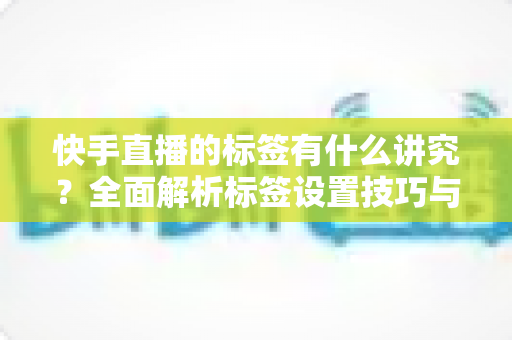 快手直播的标签有什么讲究？全面解析标签设置技巧与流量增长秘籍
