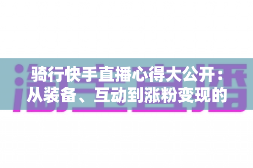 骑行快手直播心得大公开：从装备、互动到涨粉变现的全方位实战指南