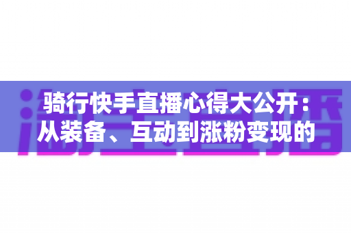 骑行快手直播心得大公开：从装备、互动到涨粉变现的全方位实战指南