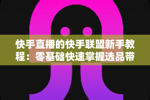 快手直播的快手联盟新手教程：零基础快速掌握选品带货与佣金变现的实用指南