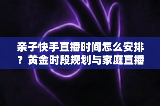 亲子快手直播时间怎么安排?黄金时段规划与家庭直播实操全攻略 亲子快手直播时间怎么安排?黄金时段规划与家庭直播实操全攻略