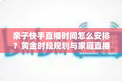亲子快手直播时间怎么安排?黄金时段规划与家庭直播实操全攻略 亲子快手直播时间怎么安排?黄金时段规划与家庭直播实操全攻略