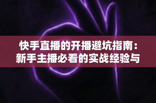 快手直播的开播避坑指南：新手主播必看的实战经验与避雷技巧全解析