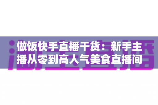 做饭快手直播干货：新手主播从零到高人气美食直播间的实战运营指南