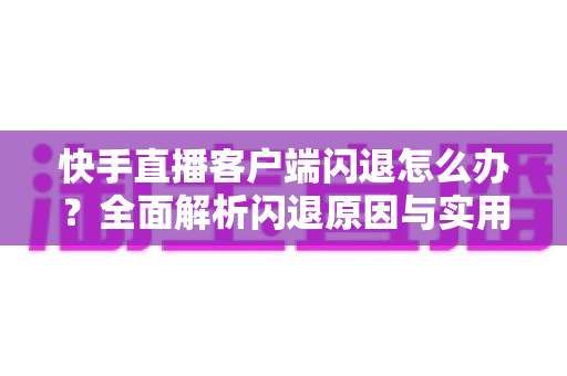 快手直播客户端闪退怎么办？全面解析闪退原因与实用修复方案一站式指南