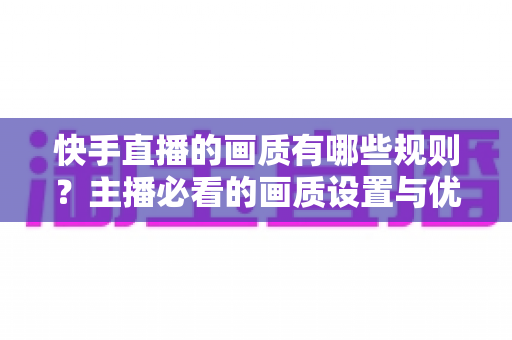 快手直播的画质有哪些规则?主播必看的画质设置与优化全攻略 快手直播的画质有哪些规则?主播必看的画质设置与优化全攻略