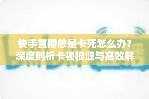 快手直播总是卡死怎么办?深度剖析卡顿根源与高效解决全攻略 快手直播总是卡死怎么办?深度剖析卡顿根源与高效解决全攻略