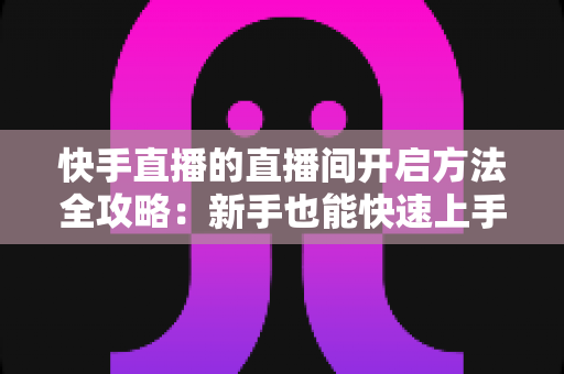 快手直播的直播间开启方法全攻略：新手也能快速上手的完整教程