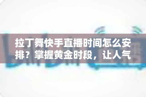 拉丁舞快手直播时间怎么安排？掌握黄金时段，让人气与流量双丰收的直播规划全攻略