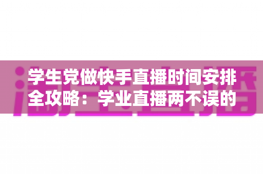 学生党做快手直播时间安排全攻略:学业直播两不误的黄金时段规划指南 学生党做快手直播时间安排全攻略:学业直播两不误的黄金时段规划指南