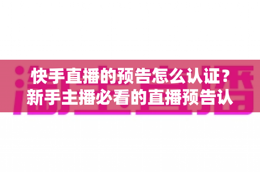 快手直播的预告怎么认证？新手主播必看的直播预告认证全流程攻略