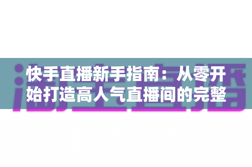 快手直播新手指南:从零开始打造高人气直播间的完整攻略 快手直播新手指南:从零开始打造高人气直播间的完整攻略
