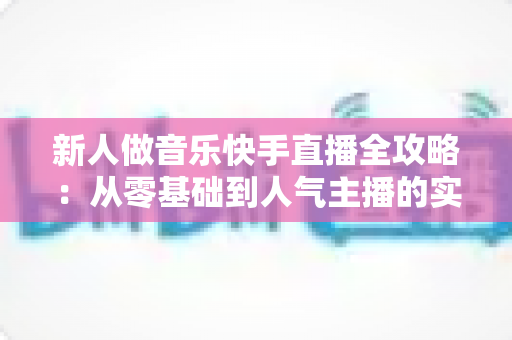新人做音乐快手直播全攻略:从零基础到人气主播的实战指南 新人做音乐快手直播全攻略:从零基础到人气主播的实战指南