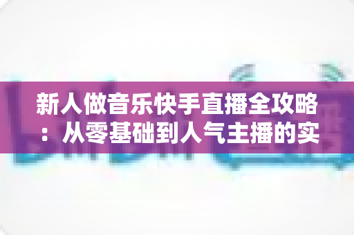 新人做音乐快手直播全攻略：从零基础到人气主播的实战指南