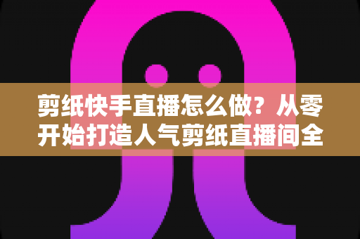 剪纸快手直播怎么做?从零开始打造人气剪纸直播间全攻略 剪纸快手直播怎么做?从零开始打造人气剪纸直播间全攻略