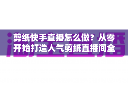 剪纸快手直播怎么做?从零开始打造人气剪纸直播间全攻略 剪纸快手直播怎么做?从零开始打造人气剪纸直播间全攻略