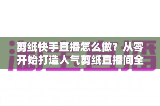 剪纸快手直播怎么做?从零开始打造人气剪纸直播间全攻略 剪纸快手直播怎么做?从零开始打造人气剪纸直播间全攻略